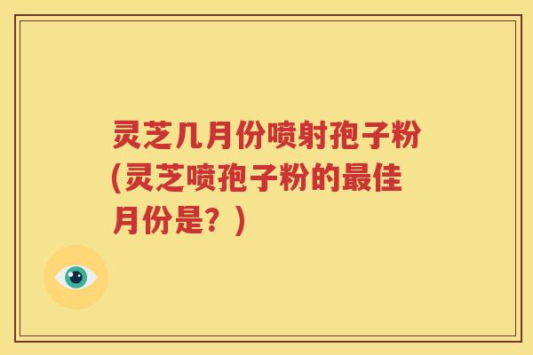 灵芝几月份喷射孢子粉(灵芝喷孢子粉的最佳月份是？)