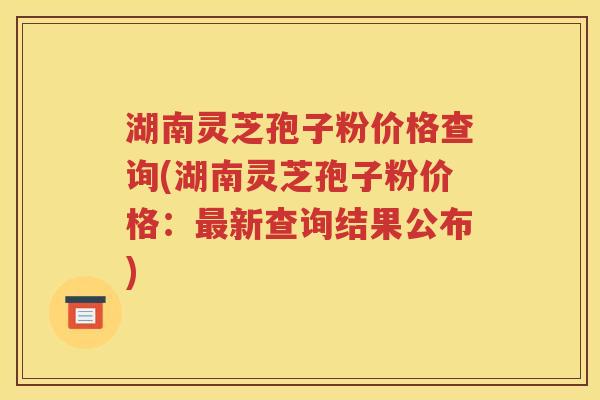 湖南灵芝孢子粉价格查询(湖南灵芝孢子粉价格：最新查询结果公布)