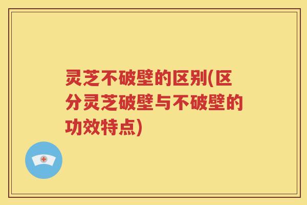 灵芝不破壁的区别(区分灵芝破壁与不破壁的功效特点)