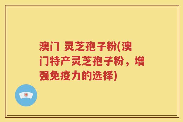 澳门 灵芝孢子粉(澳门特产灵芝孢子粉，增强免疫力的选择)