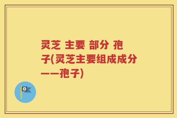 灵芝 主要 部分 孢子(灵芝主要组成成分——孢子)
