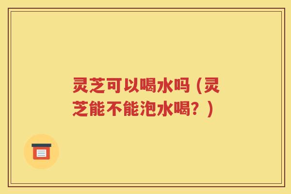 灵芝可以喝水吗 (灵芝能不能泡水喝？)