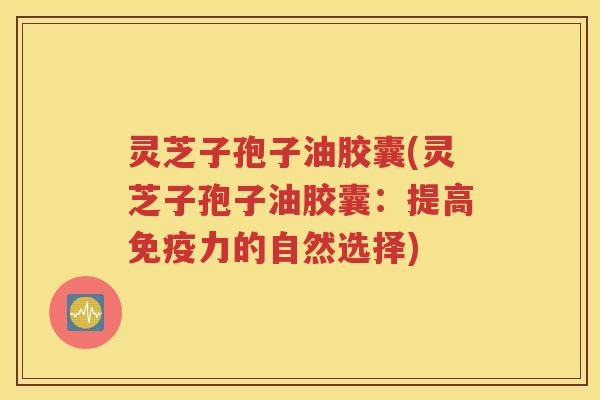 灵芝子孢子油胶囊(灵芝子孢子油胶囊：提高免疫力的自然选择)