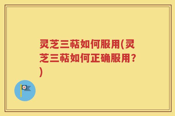 灵芝三萜如何服用(灵芝三萜如何正确服用？)