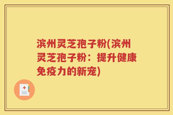 滨州灵芝孢子粉(滨州灵芝孢子粉：提升健康免疫力的新宠)