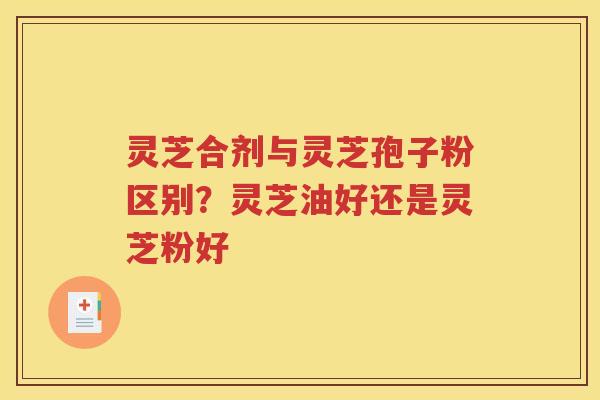 灵芝合剂与灵芝孢子粉区别？灵芝油好还是灵芝粉好
