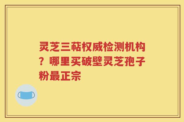 灵芝三萜权威检测机构？哪里买破壁灵芝孢子粉最正宗