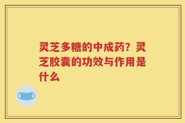 灵芝多糖的中成药？灵芝胶囊的功效与作用是什么