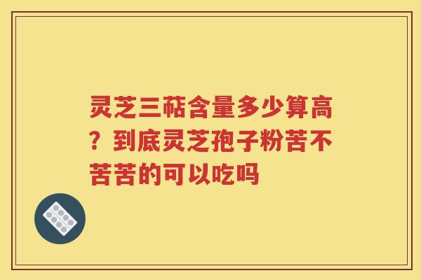 灵芝三萜含量多少算高？到底灵芝孢子粉苦不苦苦的可以吃吗