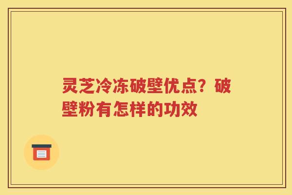 灵芝冷冻破壁优点？破壁粉有怎样的功效