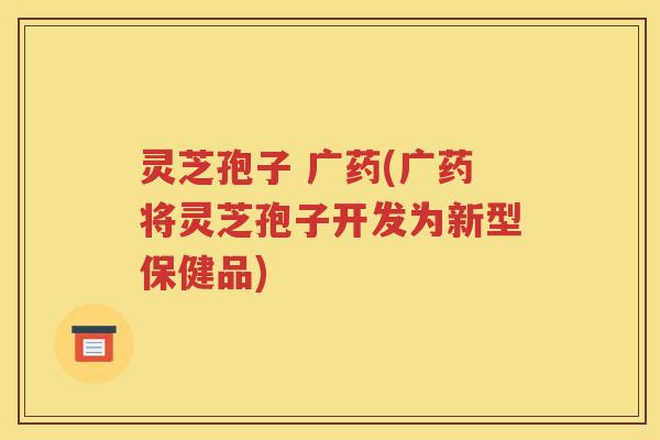 灵芝孢子 广药(广药将灵芝孢子开发为新型保健品)