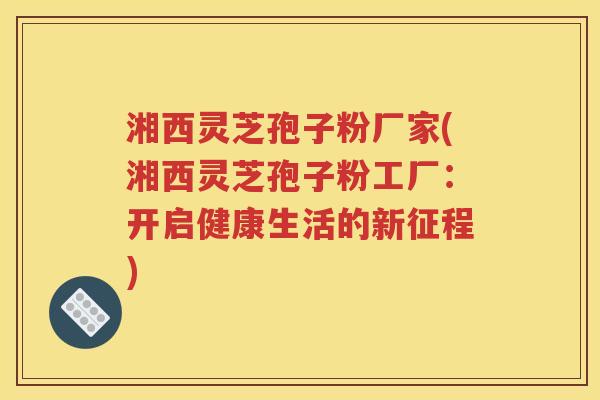 湘西灵芝孢子粉厂家(湘西灵芝孢子粉工厂：开启健康生活的新征程)