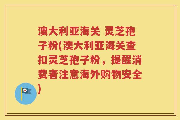 澳大利亚海关 灵芝孢子粉(澳大利亚海关查扣灵芝孢子粉，提醒消费者注意海外购物安全)