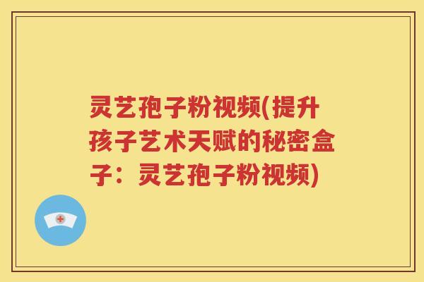 灵艺孢子粉视频(提升孩子艺术天赋的秘密盒子：灵艺孢子粉视频)