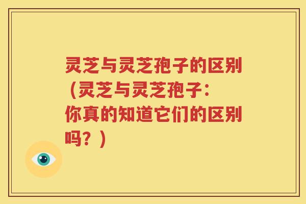灵芝与灵芝孢子的区别 (灵芝与灵芝孢子：你真的知道它们的区别吗？)