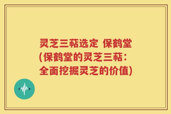 灵芝三萜选定 保鹤堂(保鹤堂的灵芝三萜：全面挖掘灵芝的价值)