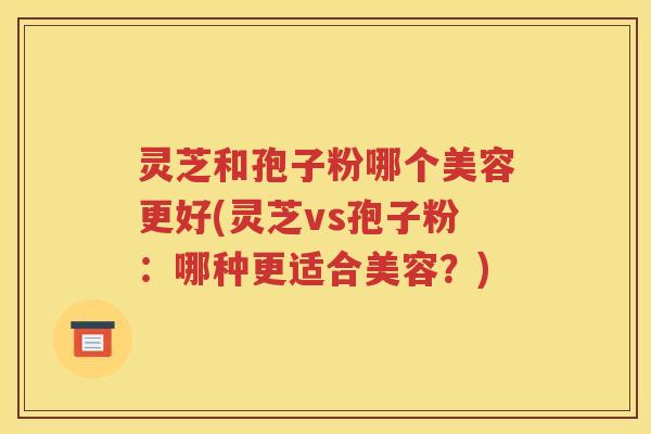 灵芝和孢子粉哪个美容更好(灵芝vs孢子粉：哪种更适合美容？)