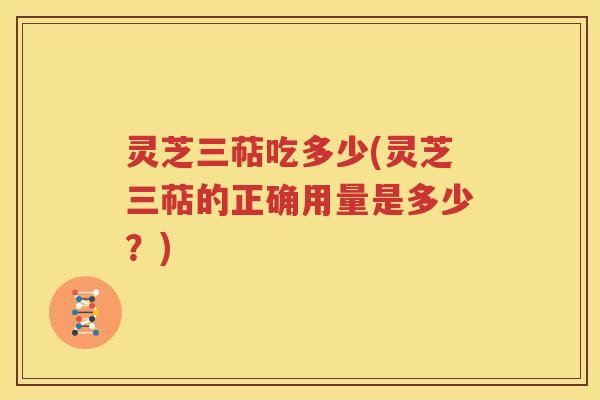 灵芝三萜吃多少(灵芝三萜的正确用量是多少？)