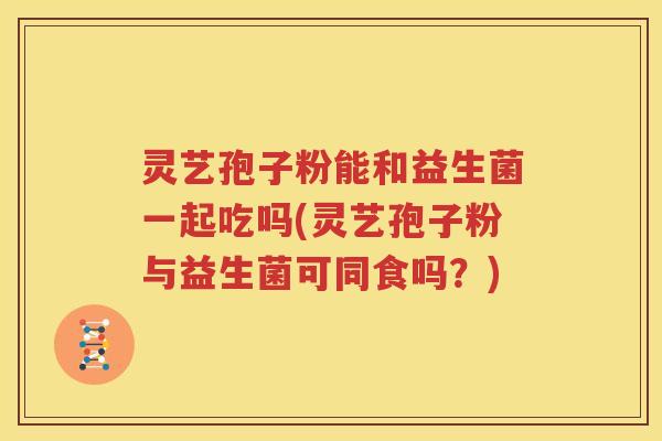 灵艺孢子粉能和益生菌一起吃吗(灵艺孢子粉与益生菌可同食吗？)