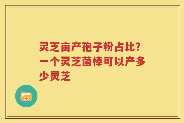 灵芝亩产孢子粉占比？一个灵芝菌棒可以产多少灵芝