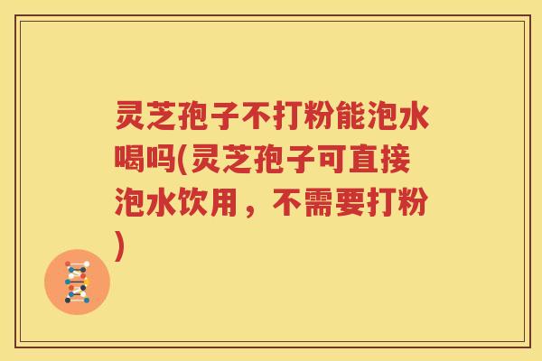 灵芝孢子不打粉能泡水喝吗(灵芝孢子可直接泡水饮用，不需要打粉)