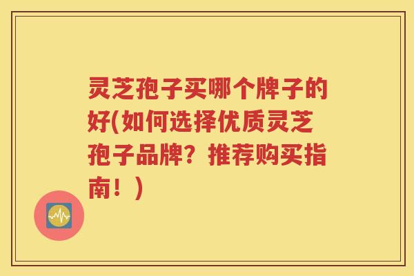 灵芝孢子买哪个牌子的好(如何选择优质灵芝孢子品牌？推荐购买指南！)