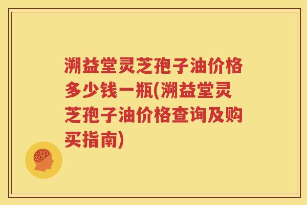 溯益堂灵芝孢子油价格多少钱一瓶(溯益堂灵芝孢子油价格查询及购买指南)