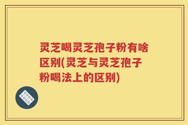 灵芝喝灵芝孢子粉有啥区别(灵芝与灵芝孢子粉喝法上的区别)