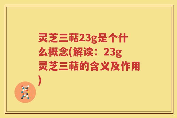 灵芝三萜23g是个什么概念(解读：23g灵芝三萜的含义及作用)