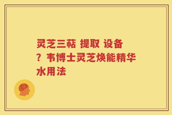 灵芝三萜 提取 设备？韦博士灵芝焕能精华水用法