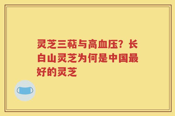 灵芝三萜与高血压？长白山灵芝为何是中国最好的灵芝
