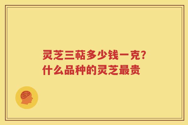灵芝三萜多少钱一克？什么品种的灵芝最贵