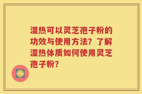 湿热可以灵芝孢子粉的功效与使用方法？了解湿热体质如何使用灵芝孢子粉？