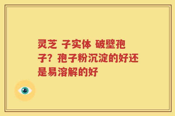 灵芝 子实体 破壁孢子？孢子粉沉淀的好还是易溶解的好