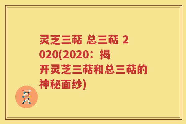 灵芝三萜 总三萜 2020(2020：揭开灵芝三萜和总三萜的神秘面纱)