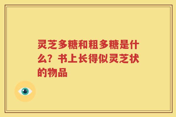 灵芝多糖和粗多糖是什么？书上长得似灵芝状的物品