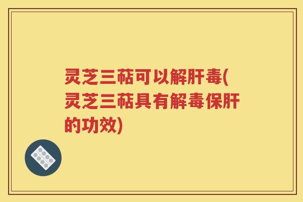 灵芝三萜可以解肝毒(灵芝三萜具有解毒保肝的功效)