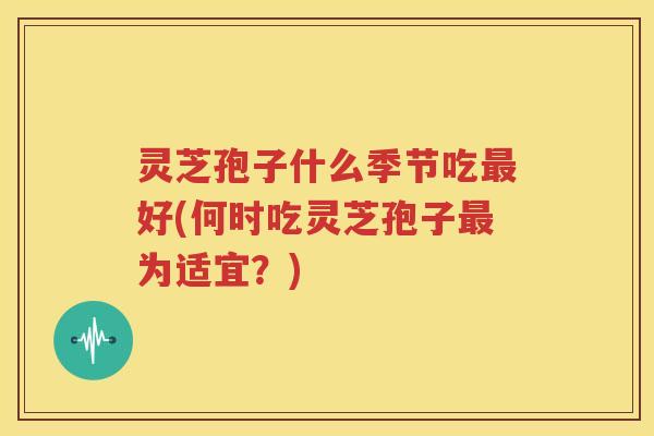 灵芝孢子什么季节吃最好(何时吃灵芝孢子最为适宜？)