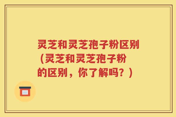 灵芝和灵芝孢子粉区别 (灵芝和灵芝孢子粉的区别，你了解吗？)
