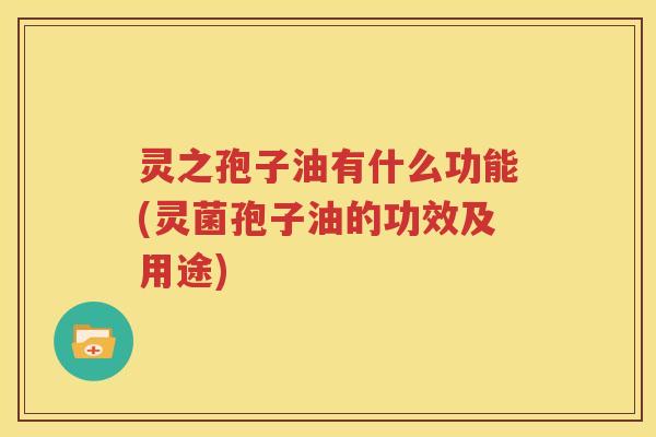 灵之孢子油有什么功能(灵菌孢子油的功效及用途)