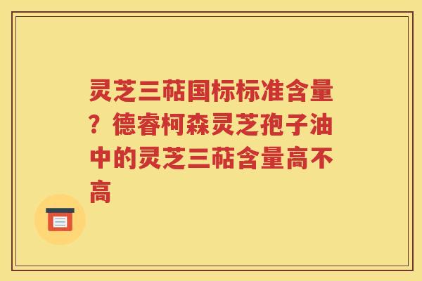 灵芝三萜国标标准含量？德睿柯森灵芝孢子油中的灵芝三萜含量高不高
