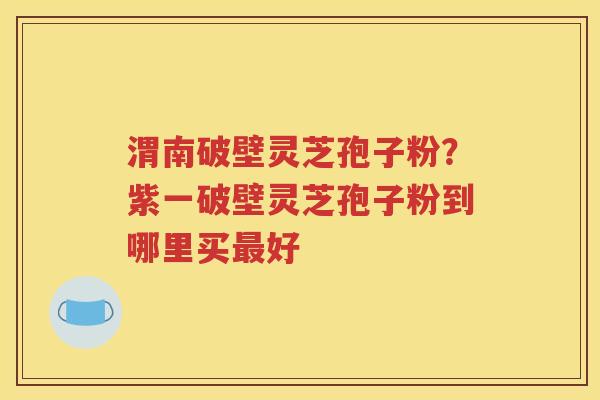 渭南破壁灵芝孢子粉？紫一破壁灵芝孢子粉到哪里买最好