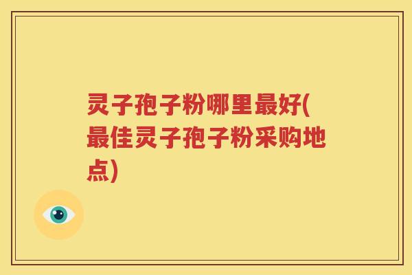 灵子孢子粉哪里最好(最佳灵子孢子粉采购地点)