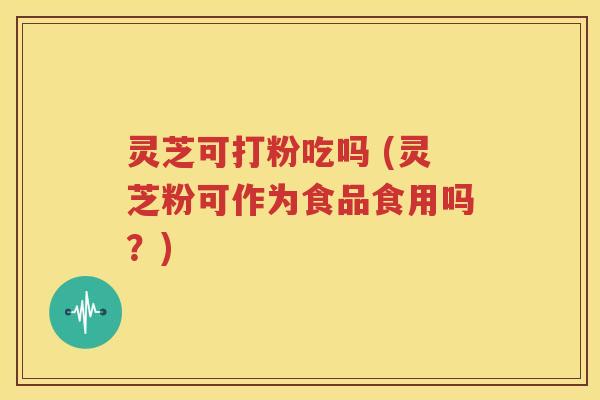 灵芝可打粉吃吗 (灵芝粉可作为食品食用吗？)