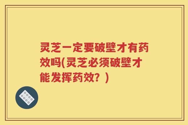 灵芝一定要破壁才有药效吗(灵芝必须破壁才能发挥药效？)