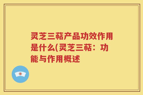 灵芝三萜产品功效作用是什么(灵芝三萜：功能与作用概述