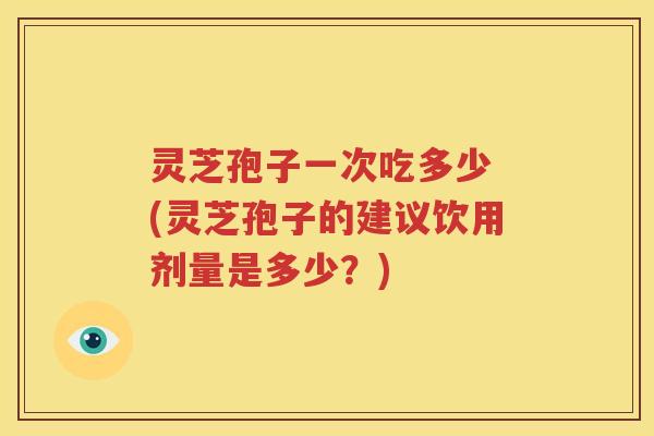 灵芝孢子一次吃多少 (灵芝孢子的建议饮用剂量是多少？)