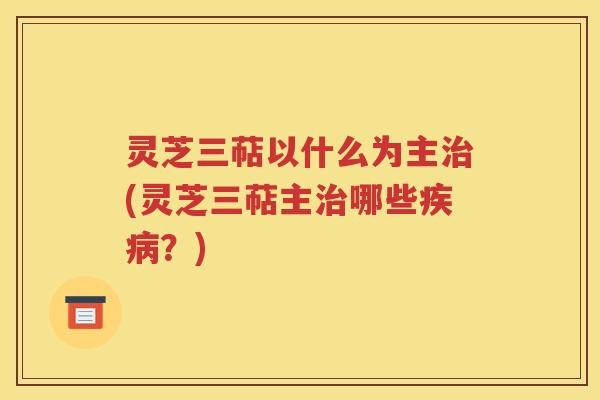 灵芝三萜以什么为主治(灵芝三萜主治哪些疾病？)