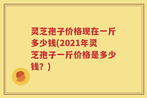 灵芝孢子价格现在一斤多少钱(2021年灵芝孢子一斤价格是多少钱？)