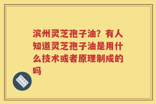 滨州灵芝孢子油？有人知道灵芝孢子油是用什么技术或者原理制成的吗